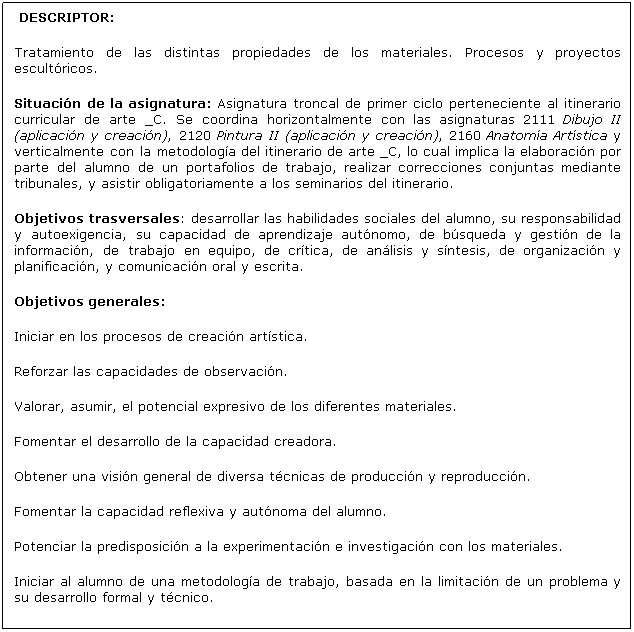 Cuadro de texto: DESCRIPTOR:
Tratamiento de las distintas propiedades de los materiales. Procesos y proyectos escultóricos.
Situación de la asignatura: Asignatura troncal de primer ciclo perteneciente al itinerario curricular de arte _C. Se coordina horizontalmente con las asignaturas 2111 Dibujo II (aplicación y creación), 2120 Pintura II (aplicación y creación), 2160 Anatomía Artística y verticalmente con la metodología del itinerario de arte _C, lo cual implica la elaboración por parte del alumno de un portafolios de trabajo, realizar correcciones conjuntas mediante tribunales, y asistir obligatoriamente a los seminarios del itinerario.
Objetivos trasversales: desarrollar las habilidades sociales del alumno, su responsabilidad y autoexigencia, su capacidad de aprendizaje autónomo, de búsqueda y gestión de la información, de trabajo en equipo, de crítica, de análisis y síntesis, de organización y planificación, y comunicación oral y escrita.
Objetivos generales:
Iniciar en los procesos de creación artística.
Reforzar las capacidades de observación.
Valorar, asumir, el potencial expresivo de los diferentes materiales.
Fomentar el desarrollo de la capacidad creadora.
Obtener una visión general de diversa técnicas de producción y reproducción.
Fomentar la capacidad reflexiva y autónoma del alumno.
Potenciar la predisposición a la experimentación e investigación con los materiales.
Iniciar al alumno de una metodología de trabajo, basada en la limitación de un problema y su desarrollo formal y técnico.
